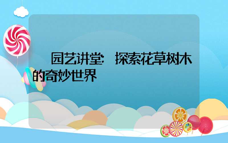 园艺讲堂:探索花草树木的奇妙世界